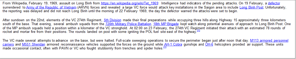 From Wikipedia, February 19, 1969, assault on Long Binh from https://en.wikipedia.org/wiki/Tet_1969: Intelligence had indicators of the pending attacks. On 19 February, a defector surrendered to Army of the Republic of Vietnam (ARVN) forces and revealed a large VC force would attack key installations in the Saigon area to include Long Binh Post. Unfortunately, the reporting was delayed and did not reach Long Binh until the morning of 22 February 1969, the day the defector warned the attacks were set to begin.   After sundown on the 22nd, elements of the VC 274th Regiment, 5th Division made their final preparations while occupying three hills along Highway 15 approximately three kilometers south of the base. That evening, several ambush squads from the 720th Military Police Battalion, 18th MP Brigade kept watch along potential avenues of approach to Long Binh Post. One of the MP ambush squads held a position within a kilometer of the VC stronghold. At 02:00 on 23 February, the 274th VC Regiment initiated their attack with an estimated 78 rounds of rocket and mortar fire from their positions. The rounds landed on post with some igniting the POL fuel site east of the highway.[1]   The VC made several attempts to advance on the base, but were halted. Full-scale sweeping operations to secure the perimeter began just after noon that day. M113 armored personnel carriers and M551 Sheridan armored reconnaissance vehicles supported the forces on the ground while AH-1 Cobra gunships and OH-6 helicopters provided air support. These units made occasional contact, often with PAVN or VC who fought stubbornly from trenches and spider holes.[1]