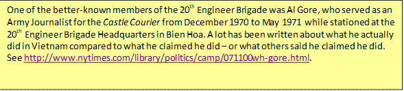 One of the better-known members of the 20th Engineer Brigade was Al Gore, who served as an Army Journalist for the Castle Courier from December 1970 to May 1971 while stationed at the 20th Engineer Brigade Headquarters in Bien Hoa. A lot has been written about what he actually did in Vietnam compared to what he claimed he did – or what others said he claimed he did. See http://www.nytimes.com/library/politics/camp/071100wh-gore.html.    