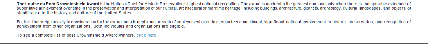 The Louise du Pont Crowninshield Award is the National Trust for Historic Preservation’s highest national recognition. The award is made with the greatest care and only when there is indisputable evidence of superlative achievement over time in the preservation and interpretation of our cultural, architectural or maritime heritage, including buildings, architecture, districts, archeology, cultural landscapes, and objects of significance in the history and culture of the United States.  Factors that weigh heavily in consideration for the award include depth and breadth of achievement over time, volunteer commitment, significant national involvement in historic preservation, and recognition of achievement from other organizations. Both individuals and organizations are eligible.  To see a complete list of past Crowninshield Award winners, click here.