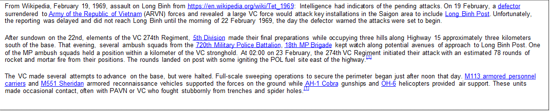 From Wikipedia, February 19, 1969, assault on Long Binh from https://en.wikipedia.org/wiki/Tet_1969: Intelligence had indicators of the pending attacks. On 19 February, a defector surrendered to Army of the Republic of Vietnam (ARVN) forces and revealed a large VC force would attack key installations in the Saigon area to include Long Binh Post. Unfortunately, the reporting was delayed and did not reach Long Binh until the morning of 22 February 1969, the day the defector warned the attacks were set to begin. After sundown on the 22nd, elements of the VC 274th Regiment, 5th Division made their final preparations while occupying three hills along Highway 15 approximately three kilometers south of the base. That evening, several ambush squads from the 720th Military Police Battalion, 18th MP Brigade kept watch along potential avenues of approach to Long Binh Post. One of the MP ambush squads held a position within a kilometer of the VC stronghold. At 02:00 on 23 February, the 274th VC Regiment initiated their attack with an estimated 78 rounds of rocket and mortar fire from their positions. The rounds landed on post with some igniting the POL fuel site east of the highway.[1] The VC made several attempts to advance on the base, but were halted. Full-scale sweeping operations to secure the perimeter began just after noon that day. M113 armored personnel carriers and M551 Sheridan armored reconnaissance vehicles supported the forces on the ground while AH-1 Cobra gunships and OH-6 helicopters provided air support. These units made occasional contact, often with PAVN or VC who fought stubbornly from trenches and spider holes.[1]
