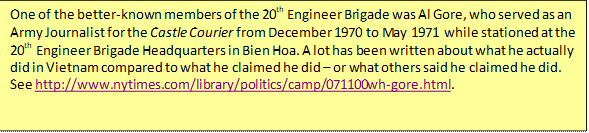 One of the better-known members of the 20th Engineer Brigade was Al Gore, who served as an Army Journalist for the Castle Courier from December 1970 to May 1971 while stationed at the 20th Engineer Brigade Headquarters in Bien Hoa. A lot has been written about what he actually did in Vietnam compared to what he claimed he did – or what others said he claimed he did. See http://www.nytimes.com/library/politics/camp/071100wh-gore.html. 